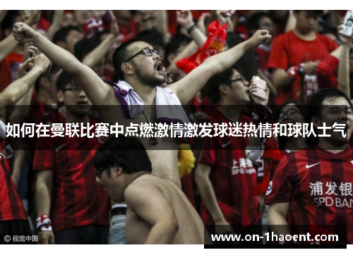 如何在曼联比赛中点燃激情激发球迷热情和球队士气