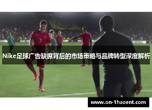 Nike足球广告缺席背后的市场策略与品牌转型深度解析