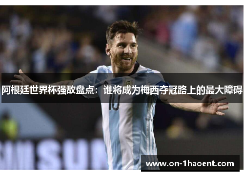 阿根廷世界杯强敌盘点：谁将成为梅西夺冠路上的最大障碍