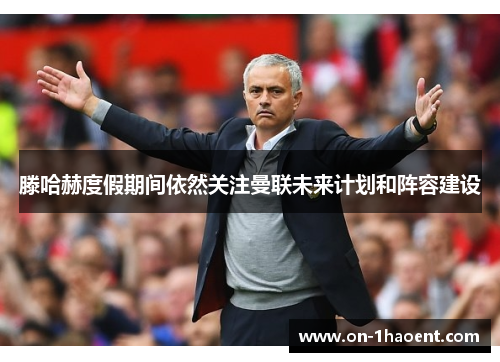 滕哈赫度假期间依然关注曼联未来计划和阵容建设