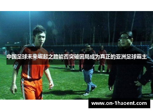 中国足球未来崛起之路能否突破困局成为真正的亚洲足球霸主