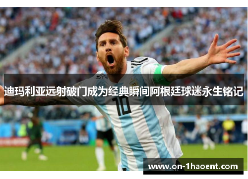 迪玛利亚远射破门成为经典瞬间阿根廷球迷永生铭记